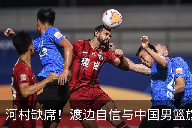 河村缺席！渡边自信与中国男篮旗鼓相当：以我们当下实力完全能赢