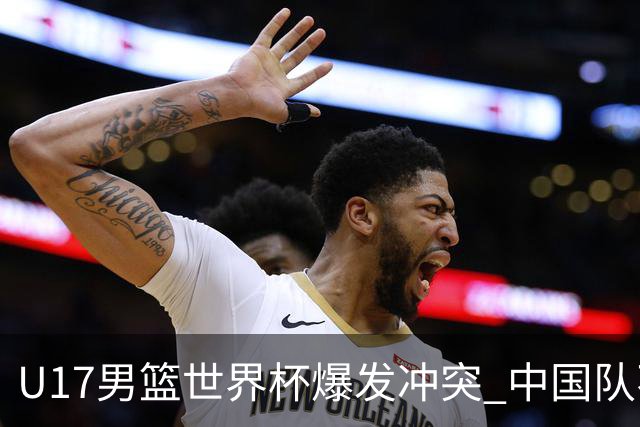 U17男篮世界杯爆发冲突 中国队不敌立陶宛淘汰赛战法国